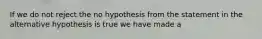 If we do not reject the no hypothesis from the statement in the alternative hypothesis is true we have made a