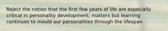 Reject the notion that the first few years of life are especially critical in personality development; matters but learning continues to mould our personalities through the lifespan