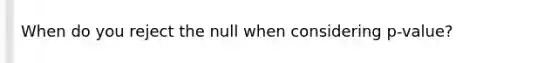 When do you reject the null when considering p-value?