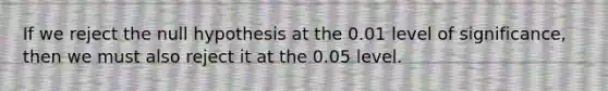 If we reject the null hypothesis at the 0.01 level of significance, then we must also reject it at the 0.05 level.