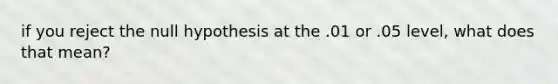 if you reject the null hypothesis at the .01 or .05 level, what does that mean?