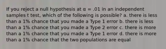 If you reject a null hypothesis at α = .01 in an independent samples t test, which of the following is possible? a. there is less than a 1% chance that you made a Type 1 error b. there is less than a 1% chance that you made a Type 2 error c. there is more than a 1% chance that you made a Type 1 error d. there is more than a 1% chance that the two populations are equal