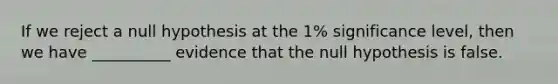 If we reject a null hypothesis at the 1% significance level, then we have __________ evidence that the null hypothesis is false.