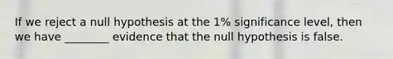 If we reject a null hypothesis at the 1% significance level, then we have ________ evidence that the null hypothesis is false.