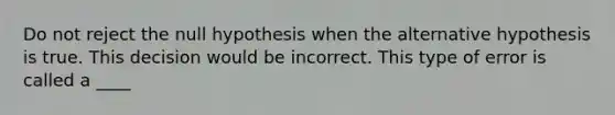 Do not reject the null hypothesis when the alternative hypothesis is true. This decision would be incorrect. This type of error is called a ____