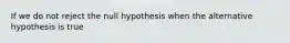 If we do not reject the null hypothesis when the alternative hypothesis is​ true