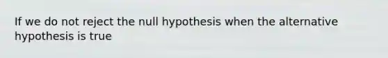 If we do not reject the null hypothesis when the alternative hypothesis is​ true