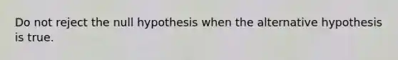 Do not reject the null hypothesis when the alternative hypothesis is true.