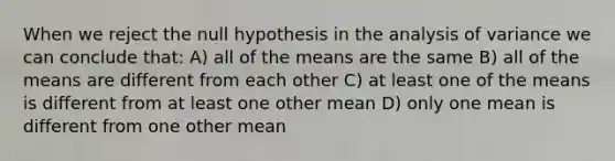 When we reject the null hypothesis in the analysis of variance we can conclude that: A) all of the means are the same B) all of the means are different from each other C) at least one of the means is different from at least one other mean D) only one mean is different from one other mean