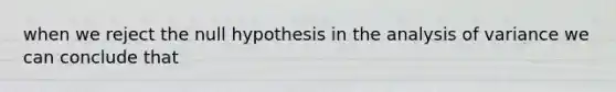 when we reject the null hypothesis in the analysis of variance we can conclude that