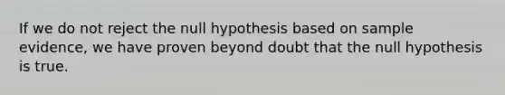 If we do not reject the null hypothesis based on sample evidence, we have proven beyond doubt that the null hypothesis is true.