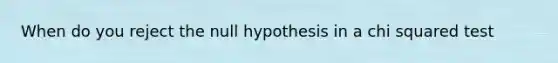 When do you reject the null hypothesis in a chi squared test