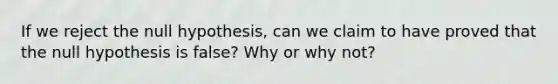 If we reject the null​ hypothesis, can we claim to have proved that the null hypothesis is​ false? Why or why​ not?