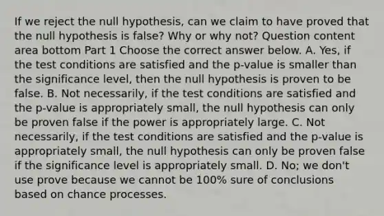 If we reject the null​ hypothesis, can we claim to have proved that the null hypothesis is​ false? Why or why​ not? Question content area bottom Part 1 Choose the correct answer below. A. ​Yes, if the test conditions are satisfied and the​ p-value is smaller than the significance​ level, then the null hypothesis is proven to be false. B. Not​ necessarily, if the test conditions are satisfied and the​ p-value is appropriately​ small, the null hypothesis can only be proven false if the power is appropriately large. C. Not​ necessarily, if the test conditions are satisfied and the​ p-value is appropriately​ small, the null hypothesis can only be proven false if the significance level is appropriately small. D. ​No; we​ don't use prove because we cannot be​ 100% sure of conclusions based on chance processes.