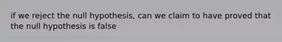 if we reject the null hypothesis, can we claim to have proved that the null hypothesis is false