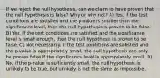 If we reject the null hypothesis, can we claim to have proven that the null hypothesis is false? Why or why not? A) Yes, if the test conditions are satisfied and the p-value is smaller than the significance level, then the null hypothesis is proven to be false. B) Yes, if the test conditions are satisfied and the significance level is small enough, then the null hypothesis is proven to be false. C) Not necessarily. If the test conditions are satisfied and the p-value is appropriately small, the null hypothesis can only be proven false if the significance level is appropriately small. D) No, if the p-value is sufficiently small, the null hypothesis is unlikely to be true, but unlikely is not the same as impossible.