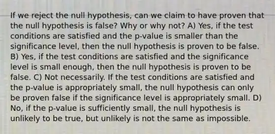 If we reject the null hypothesis, can we claim to have proven that the null hypothesis is false? Why or why not? A) Yes, if the test conditions are satisfied and the p-value is smaller than the significance level, then the null hypothesis is proven to be false. B) Yes, if the test conditions are satisfied and the significance level is small enough, then the null hypothesis is proven to be false. C) Not necessarily. If the test conditions are satisfied and the p-value is appropriately small, the null hypothesis can only be proven false if the significance level is appropriately small. D) No, if the p-value is sufficiently small, the null hypothesis is unlikely to be true, but unlikely is not the same as impossible.