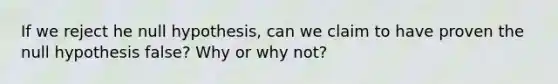 If we reject he null hypothesis, can we claim to have proven the null hypothesis false? Why or why not?