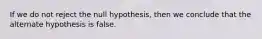 If we do not reject the null hypothesis, then we conclude that the alternate hypothesis is false.