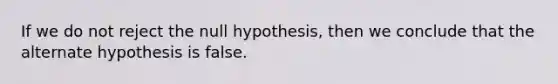 If we do not reject the null hypothesis, then we conclude that the alternate hypothesis is false.