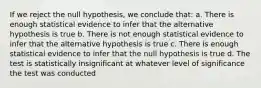 If we reject the null hypothesis, we conclude that: a. There is enough statistical evidence to infer that the alternative hypothesis is true b. There is not enough statistical evidence to infer that the alternative hypothesis is true c. There is enough statistical evidence to infer that the null hypothesis is true d. The test is statistically insignificant at whatever level of significance the test was conducted