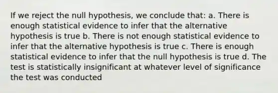 If we reject the null hypothesis, we conclude that: a. There is enough statistical evidence to infer that the alternative hypothesis is true b. There is not enough statistical evidence to infer that the alternative hypothesis is true c. There is enough statistical evidence to infer that the null hypothesis is true d. The test is statistically insignificant at whatever level of significance the test was conducted