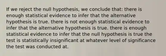 If we reject the null hypothesis, we conclude that: there is enough statistical evidence to infer that the alternative hypothesis is true. there is not enough statistical evidence to infer that the alternative hypothesis is true. there is enough statistical evidence to infer that the null hypothesis is true the test is statistically insignificant at whatever level of significance the test was conducted at.