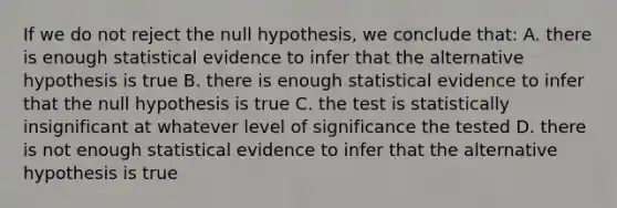 If we do not reject the null hypothesis, we conclude that: A. there is enough statistical evidence to infer that the alternative hypothesis is true B. there is enough statistical evidence to infer that the null hypothesis is true C. the test is statistically insignificant at whatever level of significance the tested D. there is not enough statistical evidence to infer that the alternative hypothesis is true