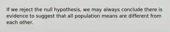 If we reject the null hypothesis, we may always conclude there is evidence to suggest that all population means are different from each other.