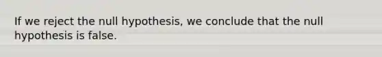 If we reject the null hypothesis, we conclude that the null hypothesis is false.