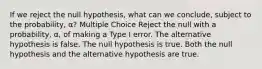 If we reject the null hypothesis, what can we conclude, subject to the probability, α? Multiple Choice Reject the null with a probability, α, of making a Type I error. The alternative hypothesis is false. The null hypothesis is true. Both the null hypothesis and the alternative hypothesis are true.