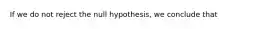 If we do not reject the null hypothesis, we conclude that