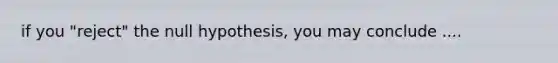 if you "reject" the null hypothesis, you may conclude ....