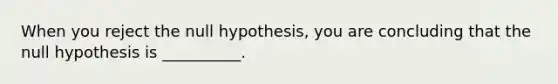 When you reject the null hypothesis, you are concluding that the null hypothesis is __________.