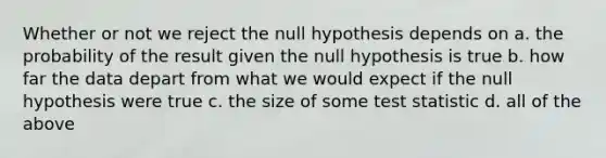 Whether or not we reject the null hypothesis depends on a. the probability of the result given the null hypothesis is true b. how far the data depart from what we would expect if the null hypothesis were true c. the size of some test statistic d. all of the above