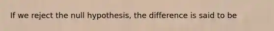 If we reject the null hypothesis, the difference is said to be