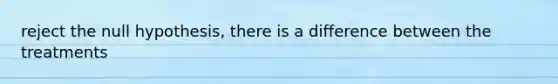 reject the null hypothesis, there is a difference between the treatments