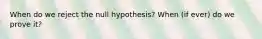 When do we reject the null hypothesis? When (if ever) do we prove it?