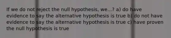 If we do not reject the null hypothesis, we...? a) do have evidence to say the alternative hypothesis is true b) do not have evidence to say the alternative hypothesis is true c) have proven the null hypothesis is true