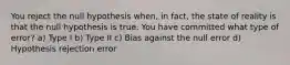 You reject the null hypothesis when, in fact, the state of reality is that the null hypothesis is true. You have committed what type of error? a) Type I b) Type II c) Bias against the null error d) Hypothesis rejection error