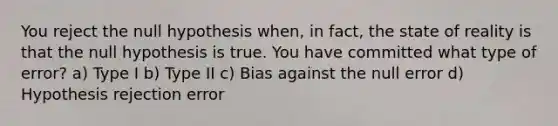 You reject the null hypothesis when, in fact, the state of reality is that the null hypothesis is true. You have committed what type of error? a) Type I b) Type II c) Bias against the null error d) Hypothesis rejection error