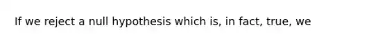 If we reject a null hypothesis which is, in fact, true, we