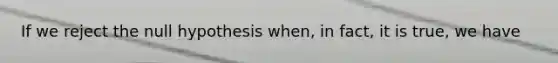 If we reject the null hypothesis when, in fact, it is true, we have