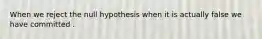 When we reject the null hypothesis when it is actually false we have committed .