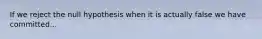 If we reject the null hypothesis when it is actually false we have committed...