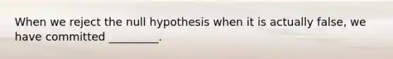 When we reject the null hypothesis when it is actually false, we have committed _________.