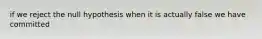 if we reject the null hypothesis when it is actually false we have committed