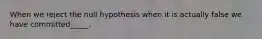 When we reject the null hypothesis when it is actually false we have committed_____.