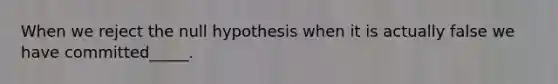 When we reject the null hypothesis when it is actually false we have committed_____.