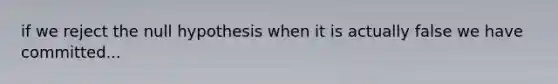 if we reject the null hypothesis when it is actually false we have committed...